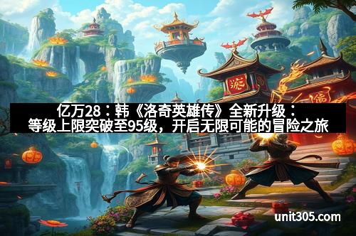 亿万28：韩《洛奇英雄传》全新升级：等级上限突破至95级，开启无限可能的冒险之旅